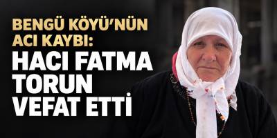 BENGÜ KÖYÜ’NÜN ACI KAYBI: HACI FATMA TORUN VEFAT ETTİ