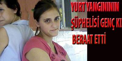 YURT YANGINININ ŞÜPHELİSİ GENÇ KIZ BERAAT ETTİ