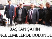 BAŞKAN ŞAHİN İNCELEMELERDE BULUNDU