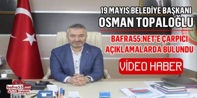 19 Mayıs Belediye Başkanı Osman Topaloğlu'ndan bafra55.net'e Çarpıcı Açıklamalar