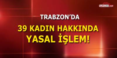 Trabzon'da 39 Kadın Hakkında Yasal İşlem!