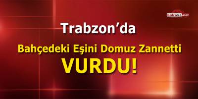 Trabzon'da Bahçedeki Eşini Domuz Zannetti Vurdu!