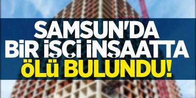 SAMSUN'DA İNŞAAT İŞÇİSİ ÖLÜ BULUNDU