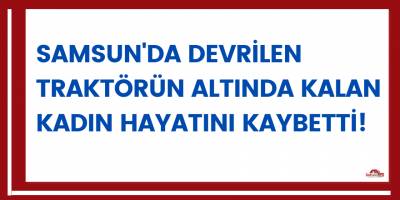 Samsun'da devrilen traktörün altında kalan kadın hayatını kaybetti!