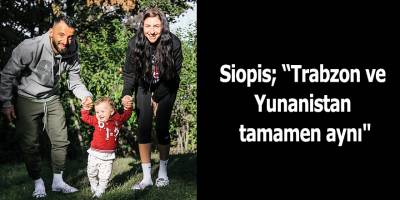 Siopis; “Trabzon ve Yunanistan tamamen aynı"