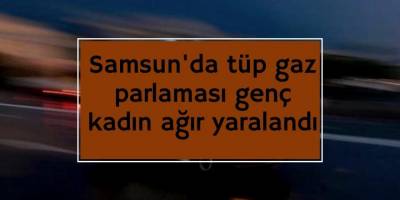 Samsun'da tüp gaz parlaması genç kadın ağır yaralndı