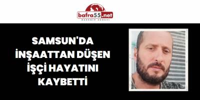 Samsun'da inşaattan düşen işçi hayatını kaybetti