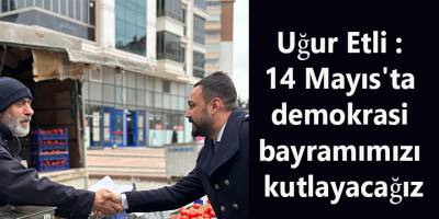 Uğur Etli : 14 Mayıs'ta demokrasi bayramımızı kutlayacağız