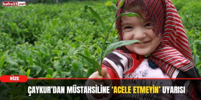 ÇAYKUR’dan Müstahsiline ‘Acele Etmeyin’ Uyarısı