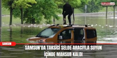 Samsun'da taksici selde aracıyla suyun içinde mahsur kaldı