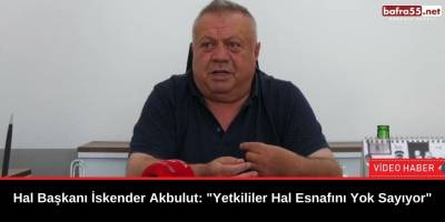 Hal Başkanı İskender Akbulut Yetkililere seslendi: "Bizi Yok sayıyorsunuz"