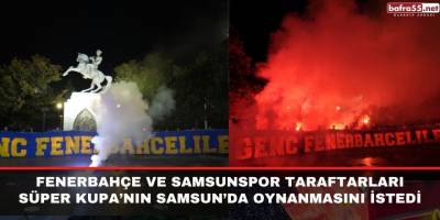 Fenerbahçe ve Samsunspor taraftarları Süper Kupa’nın Samsun’da oynanmasını istedi