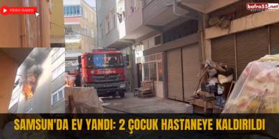 Samsun'da ev yandı: 2 çocuk hastaneye kaldırıldı