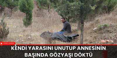 Kendi yarasını unutup annesinin başında gözyaşı döktü