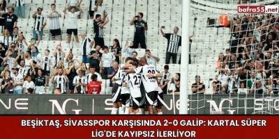 Beşiktaş, Sivasspor Karşısında 2-0 Galip: Kartal Süper Lig'de Kayıpsız İlerliyor