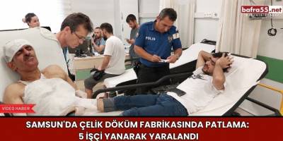 Samsun'da Çelik Döküm Fabrikasında Patlama: 5 İşçi Yanarak Yaralandı