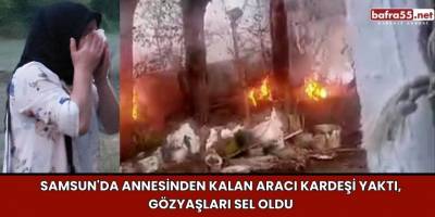 Samsun'da Annesinden Kalan Aracı Kardeşi Yaktı, Gözyaşları Sel Oldu